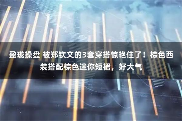 盈珑操盘 被郑钦文的3套穿搭惊艳住了！棕色西装搭配棕色迷你短裙，好大气