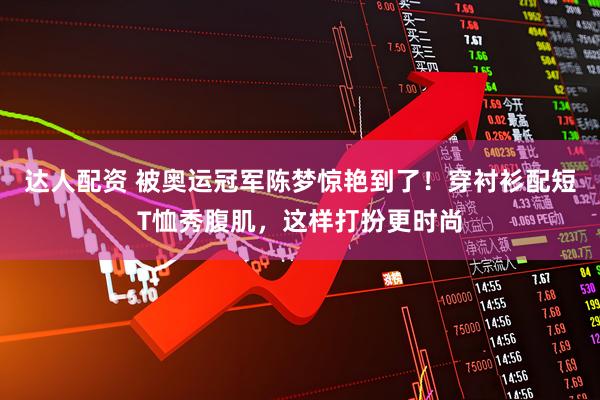 达人配资 被奥运冠军陈梦惊艳到了！穿衬衫配短T恤秀腹肌，这样打扮更时尚