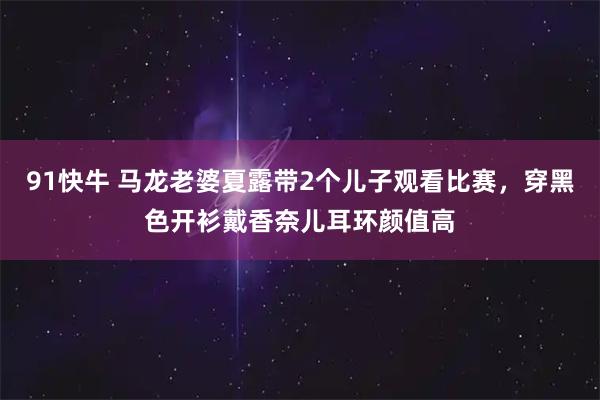 91快牛 马龙老婆夏露带2个儿子观看比赛，穿黑色开衫戴香奈儿耳环颜值高