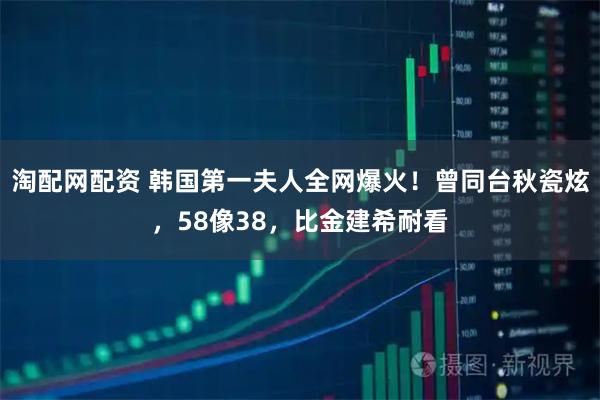 淘配网配资 韩国第一夫人全网爆火！曾同台秋瓷炫，58像38，比金建希耐看