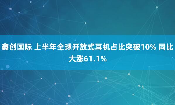 鑫创国际 上半年全球开放式耳机占比突破10% 同比大涨61.1%