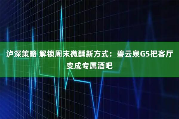 泸深策略 解锁周末微醺新方式：碧云泉G5把客厅变成专属酒吧