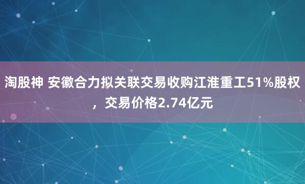 淘股神 安徽合力拟关联交易收购江淮重工51%股权，交易价格2.74亿元