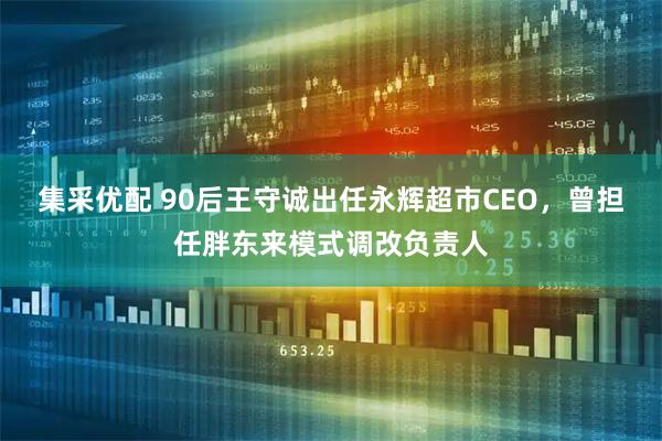 集采优配 90后王守诚出任永辉超市CEO，曾担任胖东来模式调改负责人