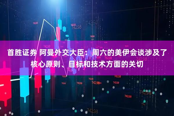 首胜证券 阿曼外交大臣：周六的美伊会谈涉及了核心原则、目标和技术方面的关切