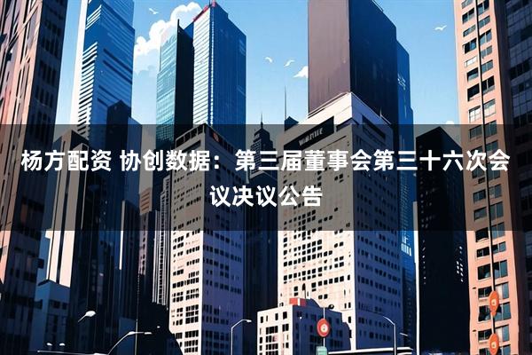 杨方配资 协创数据：第三届董事会第三十六次会议决议公告