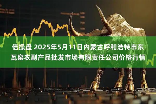 倍操盘 2025年5月11日内蒙古呼和浩特市东瓦窑农副产品批发市场有限责任公司价格行情