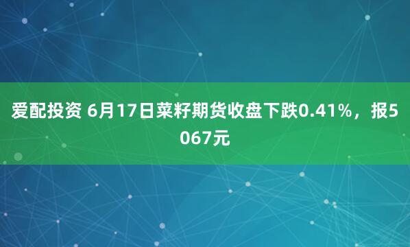 爱配投资 6月17日菜籽期货收盘下跌0.41%，报5067元