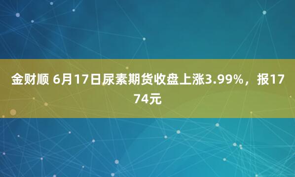 金财顺 6月17日尿素期货收盘上涨3.99%，报1774元
