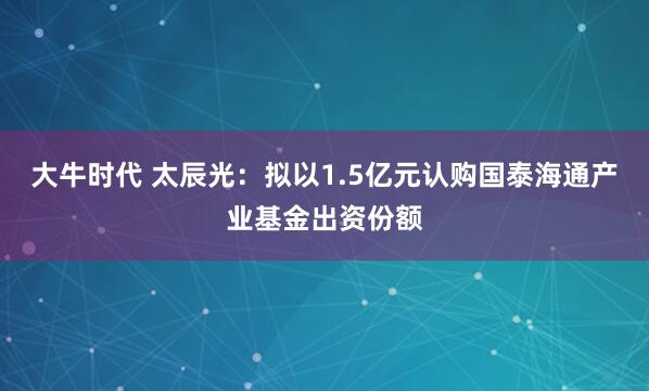 大牛时代 太辰光：拟以1.5亿元认购国泰海通产业基金出资份额