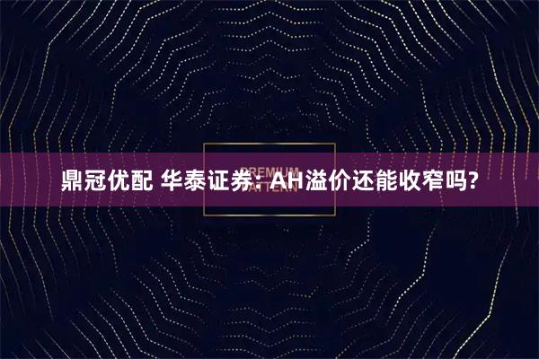 鼎冠优配 华泰证券: AH溢价还能收窄吗?
