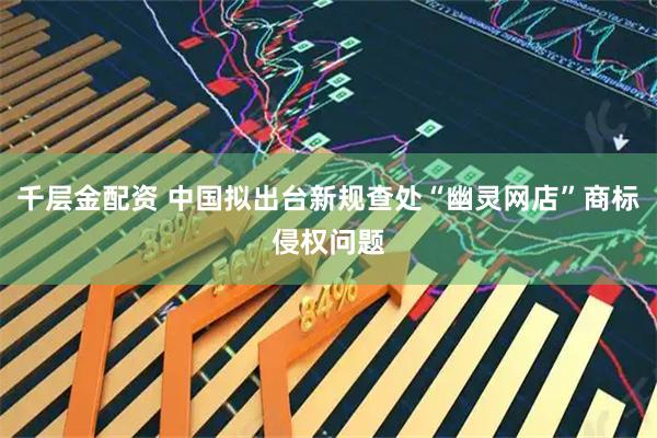 千层金配资 中国拟出台新规查处“幽灵网店”商标侵权问题