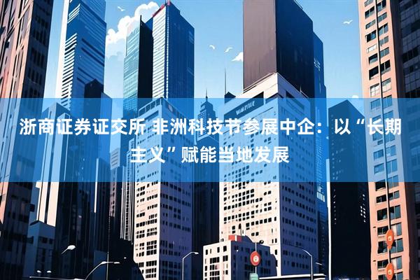 浙商证券证交所 非洲科技节参展中企：以“长期主义”赋能当地发展