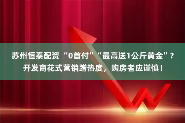 苏州恒泰配资 “0首付”“最高送1公斤黄金”？开发商花式营销蹭热度，购房者应谨慎！