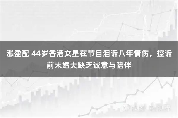 涨盈配 44岁香港女星在节目泪诉八年情伤，控诉前未婚夫缺乏诚意与陪伴